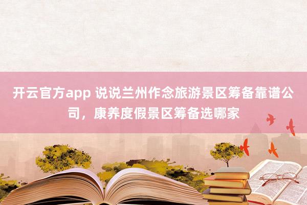 开云官方app 说说兰州作念旅游景区筹备靠谱公司，康养度假景区筹备选哪家