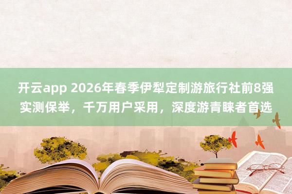 开云app 2026年春季伊犁定制游旅行社前8强实测保举，千万用户采用，深度游青睐者首选