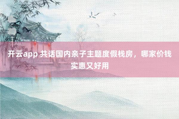开云app 共话国内亲子主题度假栈房，哪家价钱实惠又好用