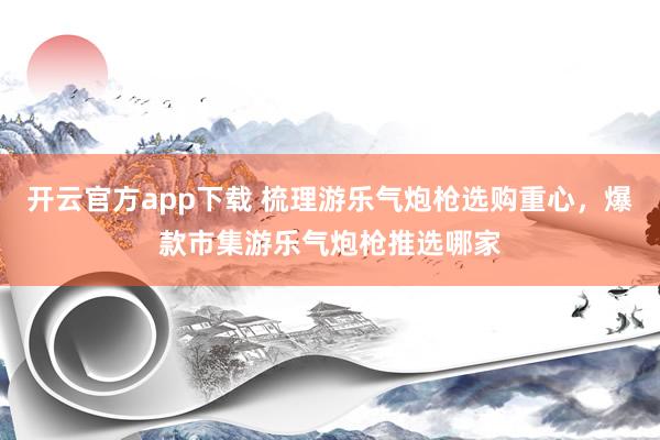 开云官方app下载 梳理游乐气炮枪选购重心，爆款市集游乐气炮枪推选哪家