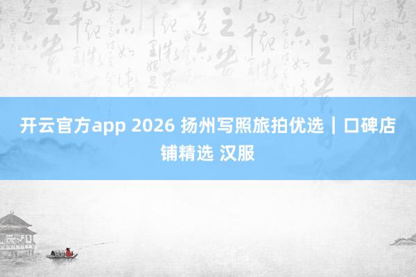 开云官方app 2026 扬州写照旅拍优选｜口碑店铺精选 汉服
