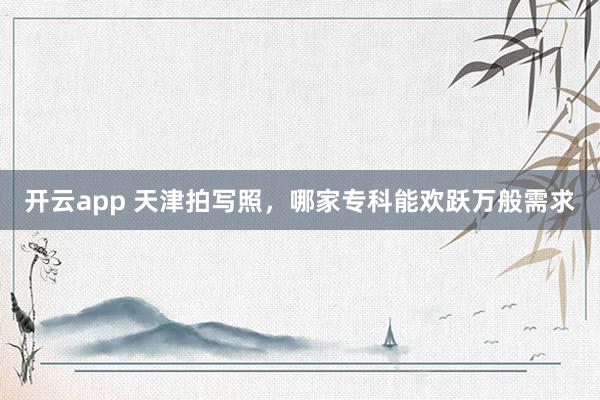 开云app 天津拍写照，哪家专科能欢跃万般需求