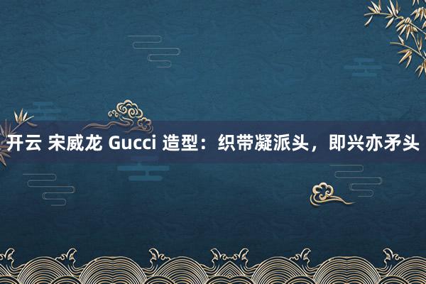 开云 宋威龙 Gucci 造型：织带凝派头，即兴亦矛头