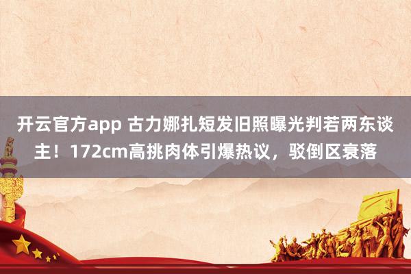 开云官方app 古力娜扎短发旧照曝光判若两东谈主！172cm高挑肉体引爆热议，驳倒区衰落