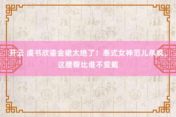 开云 虞书欣鎏金裙太绝了！泰式女神范儿杀疯，这腰臀比谁不爱戴