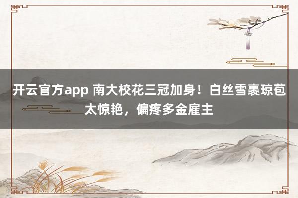 开云官方app 南大校花三冠加身！白丝雪裹琼苞太惊艳，偏疼多金雇主