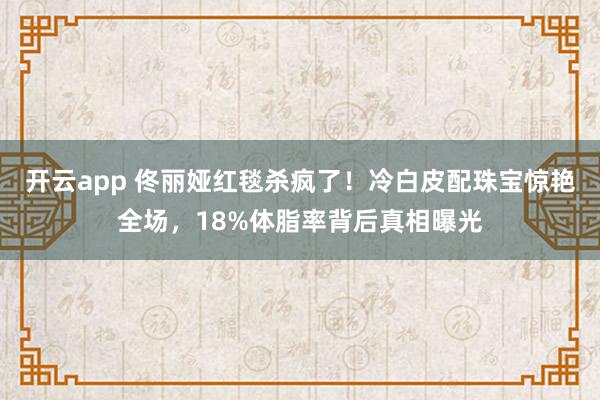 开云app 佟丽娅红毯杀疯了！冷白皮配珠宝惊艳全场，18%体脂率背后真相曝光