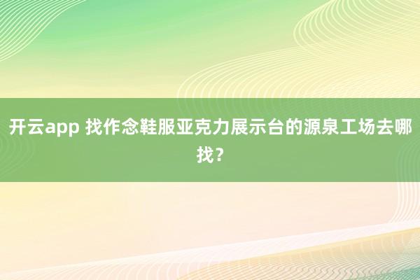 开云app 找作念鞋服亚克力展示台的源泉工场去哪找？