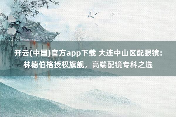 开云(中国)官方app下载 大连中山区配眼镜：林德伯格授权旗舰，高端配镜专科之选