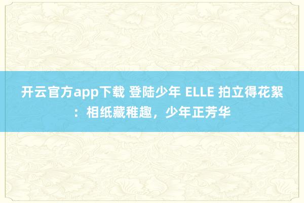 开云官方app下载 登陆少年 ELLE 拍立得花絮：相纸藏稚趣，少年正芳华