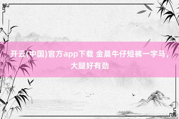 开云(中国)官方app下载 金晨牛仔短裤一字马，<a href=