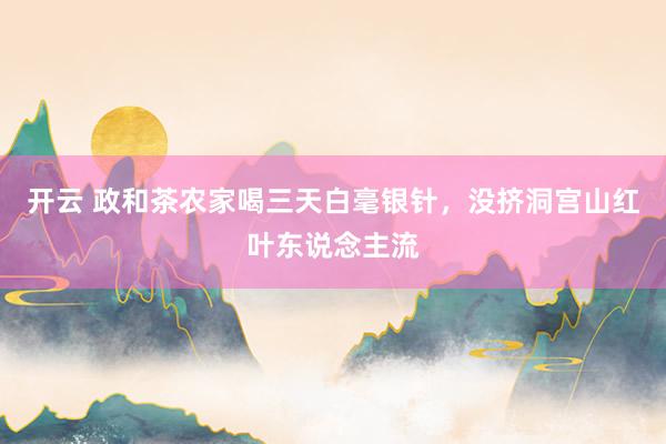 开云 政和茶农家喝三天白毫银针，没挤洞宫山红叶东说念主流