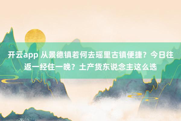 开云app 从景德镇若何去瑶里古镇便捷？今日往返一经住一晚？土产货东说念主这么选