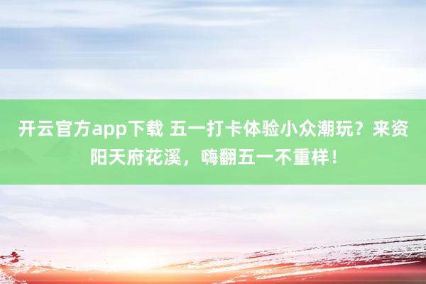 开云官方app下载 五一打卡体验小众潮玩？来资阳天府花溪，嗨翻五一不重样！