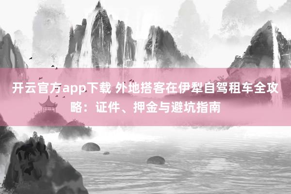 开云官方app下载 外地搭客在伊犁自驾租车全攻略：证件、押金与避坑指南