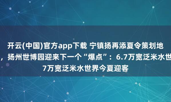 开云(中国)官方app下载 宁镇扬再添夏令策划地，AAA之后，扬州世博园迎来下一个“爆点”：6.7万宽泛米水世界今夏迎客