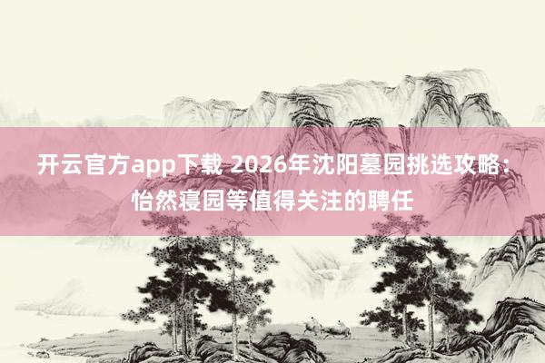 开云官方app下载 2026年沈阳墓园挑选攻略：怡然寝园等值得关注的聘任