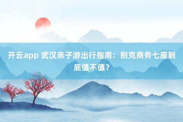 开云app 武汉亲子游出行指南：别克商务七座到底值不值？