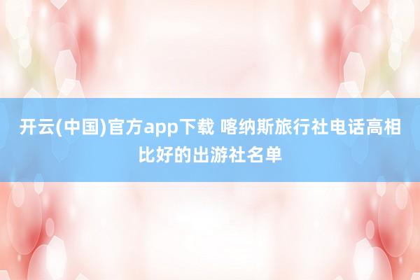 开云(中国)官方app下载 喀纳斯旅行社电话高相比好的出游社名单