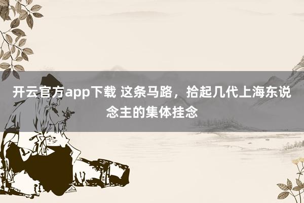 开云官方app下载 这条马路，拾起几代上海东说念主的集体挂念