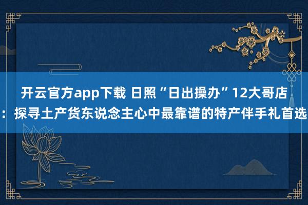 开云官方app下载 日照“日出操办”12大哥店：探寻土产货东说念主心中最靠谱的特产伴手礼首选