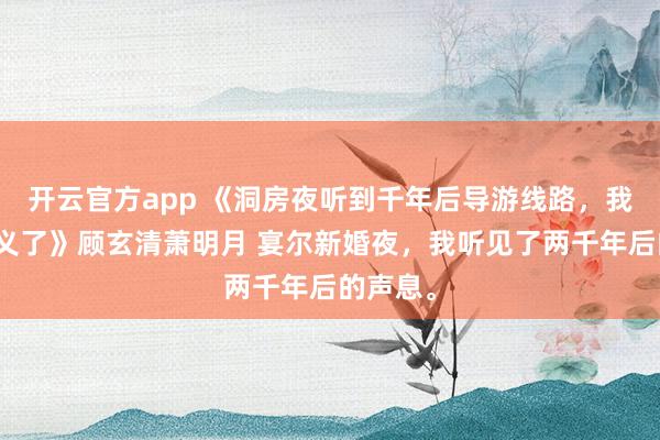 开云官方app 《洞房夜听到千年后导游线路，我连夜起义了》顾玄清萧明月 宴尔新婚夜，我听见了两千年后的声息。
