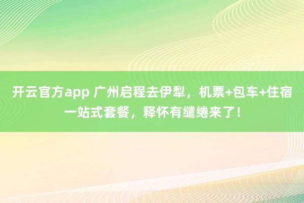 开云官方app 广州启程去伊犁，机票+包车+住宿一站式套餐，释怀有缱绻来了！