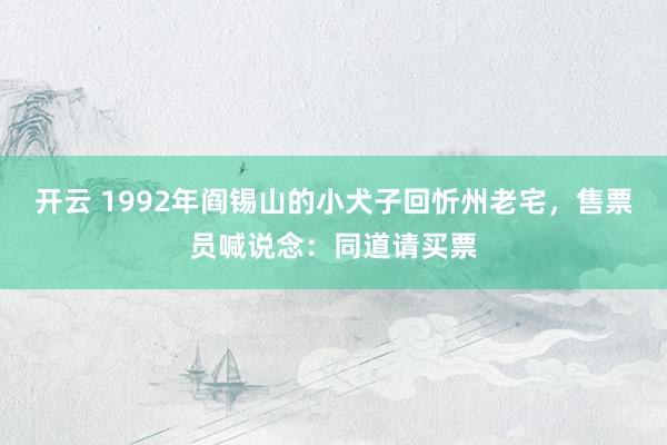开云 1992年阎锡山的小犬子回忻州老宅，售票员喊说念：同道请买票