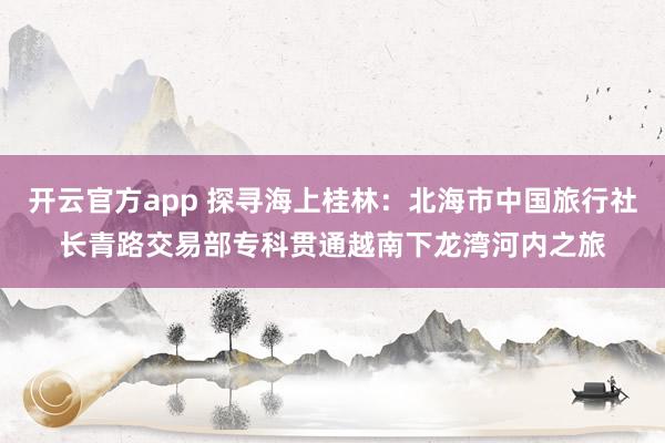 开云官方app 探寻海上桂林：北海市中国旅行社长青路交易部专科贯通越南下龙湾河内之旅