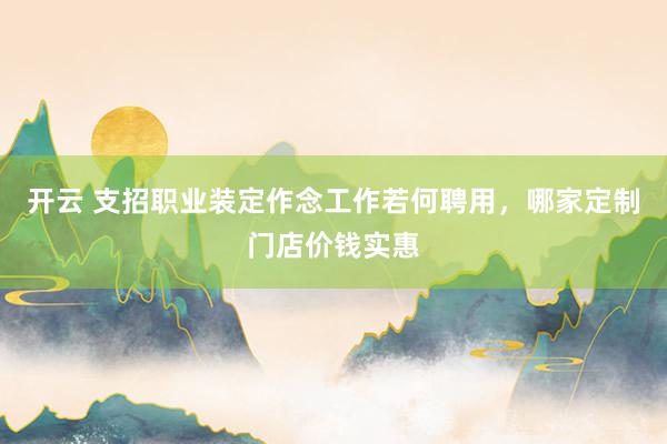 开云 支招职业装定作念工作若何聘用，哪家定制门店价钱实惠
