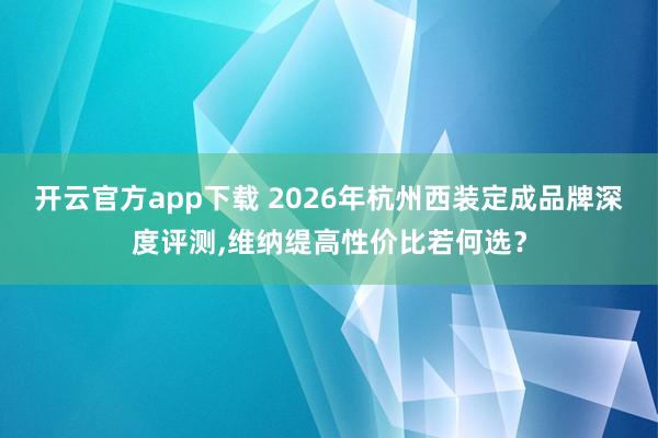 开云官方app下载 2026年杭州西装定成品牌深度评测，维纳缇高性价比若何选？