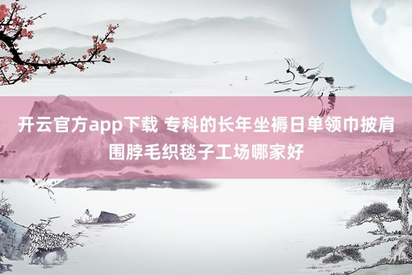 开云官方app下载 专科的长年坐褥日单领巾披肩围脖毛织毯子工场哪家好