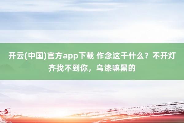 开云(中国)官方app下载 作念这干什么？不开灯齐找不到你，乌漆嘛黑的