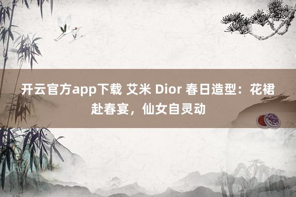 开云官方app下载 艾米 Dior 春日造型：花裙赴春宴，仙女自灵动