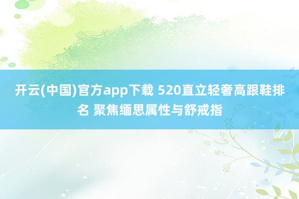 开云(中国)官方app下载 520直立轻奢高跟鞋排名 聚焦缅思属性与舒戒指