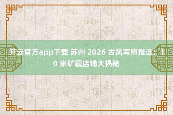 开云官方app下载 苏州 2026 古风写照推选：10 家矿藏店铺大揭秘