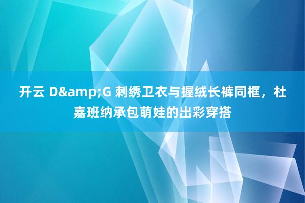 开云 D&G 刺绣卫衣与握绒长裤同框，杜嘉班纳承包萌娃的出彩穿搭