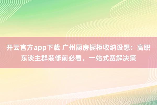 开云官方app下载 广州厨房橱柜收纳设想：高职东谈主群装修前必看，<a href=
