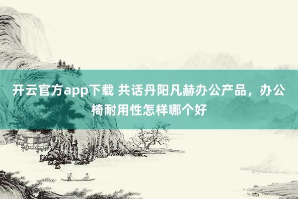 开云官方app下载 共话丹阳凡赫办公产品，办公椅耐用性怎样哪个好