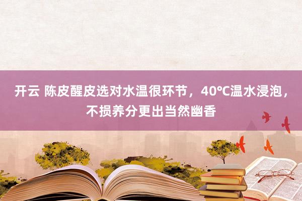 开云 陈皮醒皮选对水温很环节，40℃温水浸泡，不损养分更出当然幽香