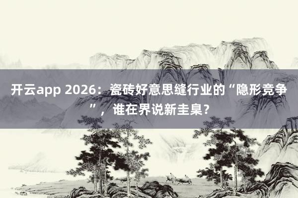开云app 2026：瓷砖好意思缝行业的“隐形竞争”，谁在界说新圭臬？