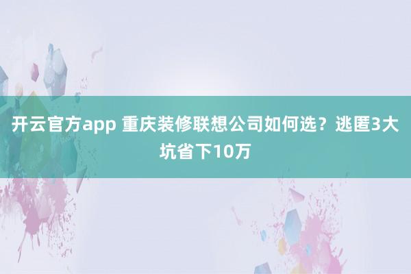 开云官方app 重庆装修联想公司如何选？逃匿3大坑省下10万