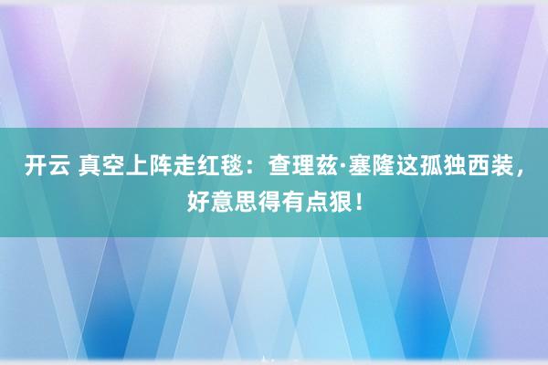 开云 真空上阵走红毯：查理兹·塞隆这孤独西装，好意思得有点狠！