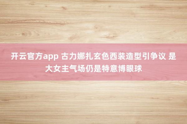 开云官方app 古力娜扎玄色西装造型引争议 是大女主气场仍是特意博眼球