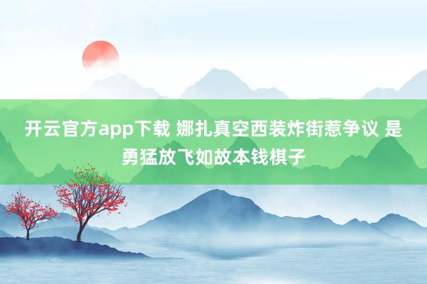 开云官方app下载 娜扎真空西装炸街惹争议 是勇猛放飞如故本钱棋子