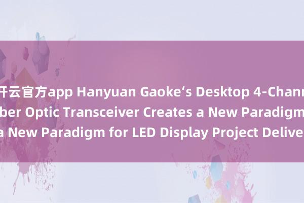 开云官方app Hanyuan Gaoke‘s Desktop 4‑Channel LED Display Fiber Optic Transceiver Creates a New Paradigm for LED Display Project Delivery_搜狐网