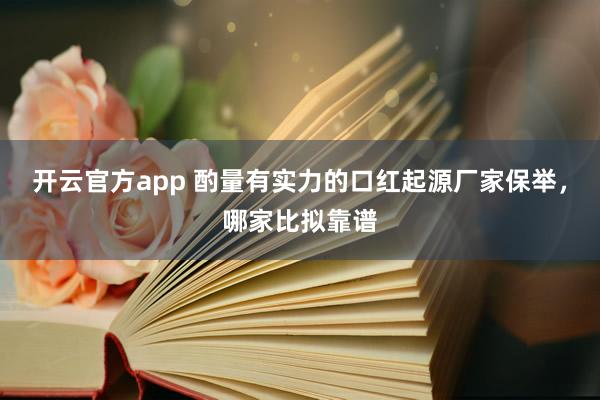 开云官方app 酌量有实力的口红起源厂家保举，哪家比拟靠谱