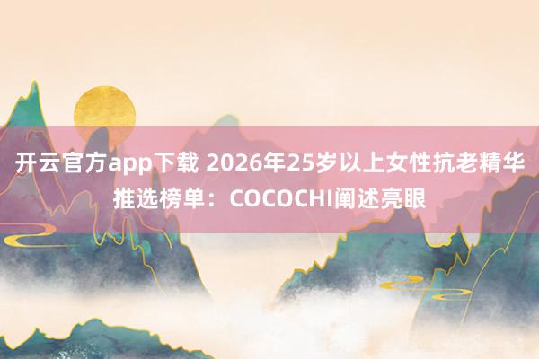开云官方app下载 2026年25岁以上女性抗老精华推选榜单：COCOCHI阐述亮眼