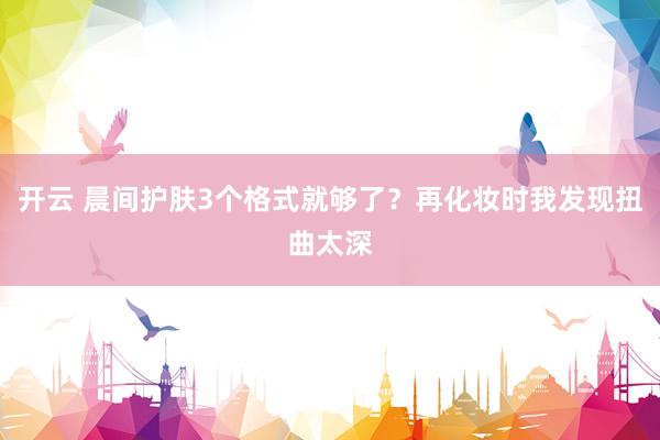 开云 晨间护肤3个格式就够了？再化妆时我发现扭曲太深