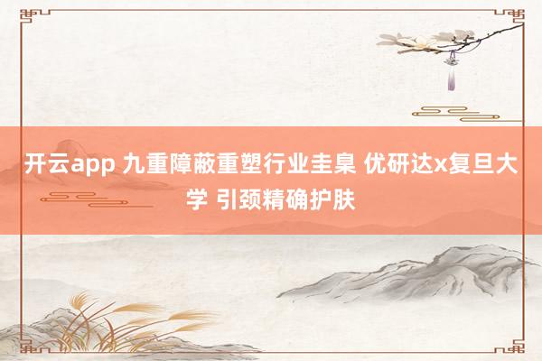 开云app 九重障蔽重塑行业圭臬 优研达x复旦大学 引颈精确护肤